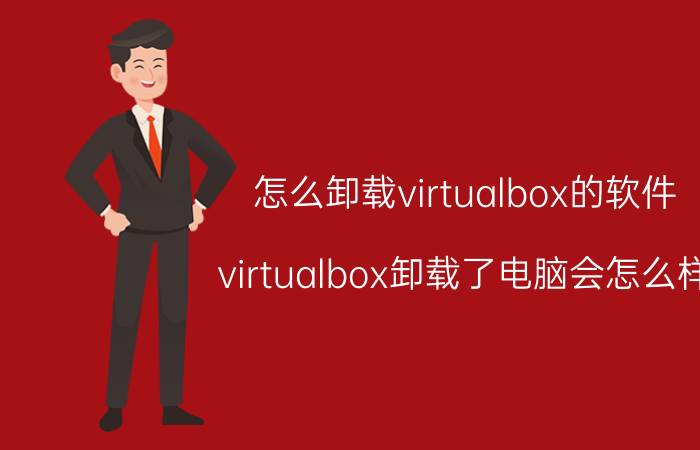 怎么卸载virtualbox的软件 virtualbox卸载了电脑会怎么样？